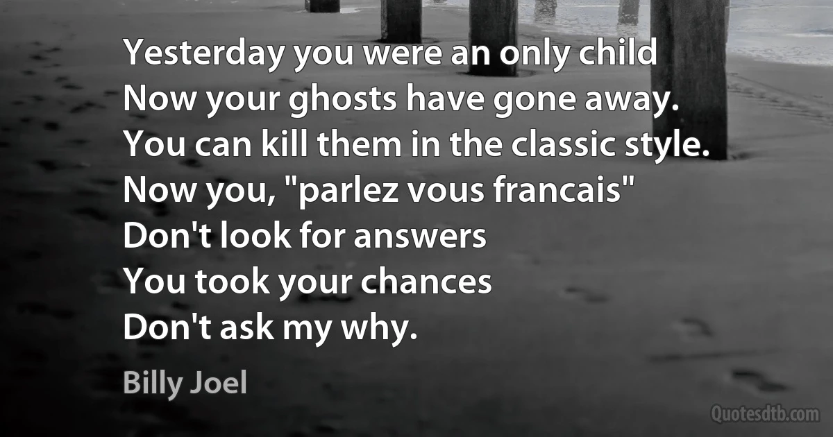 Yesterday you were an only child
Now your ghosts have gone away.
You can kill them in the classic style.
Now you, "parlez vous francais"
Don't look for answers
You took your chances
Don't ask my why. (Billy Joel)