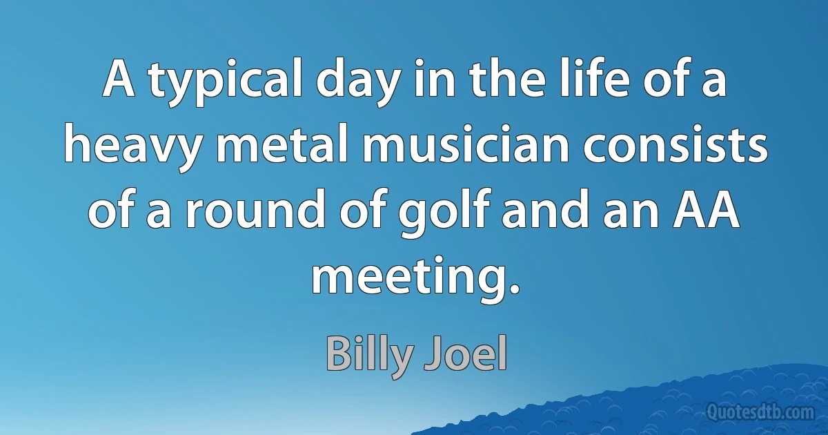 A typical day in the life of a heavy metal musician consists of a round of golf and an AA meeting. (Billy Joel)