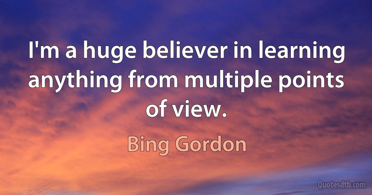 I'm a huge believer in learning anything from multiple points of view. (Bing Gordon)