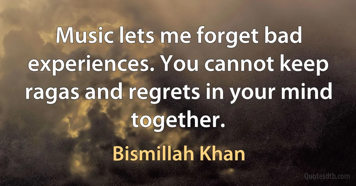 Music lets me forget bad experiences. You cannot keep ragas and regrets in your mind together. (Bismillah Khan)