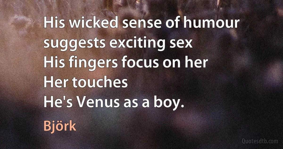 His wicked sense of humour suggests exciting sex
His fingers focus on her
Her touches
He's Venus as a boy. (Björk)