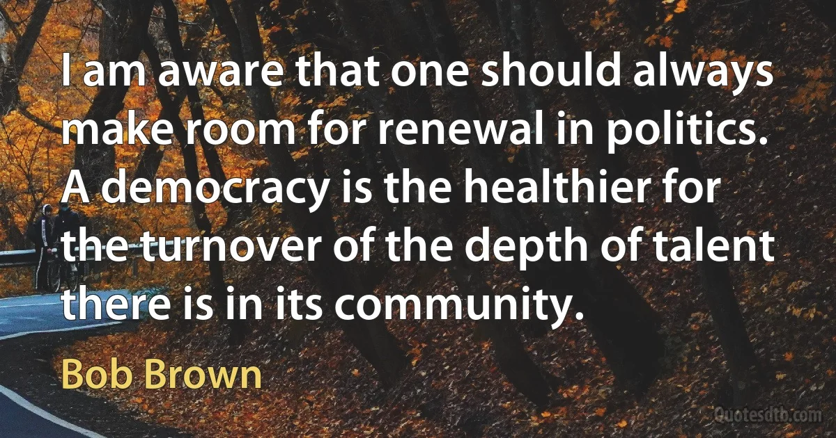 I am aware that one should always make room for renewal in politics. A democracy is the healthier for the turnover of the depth of talent there is in its community. (Bob Brown)