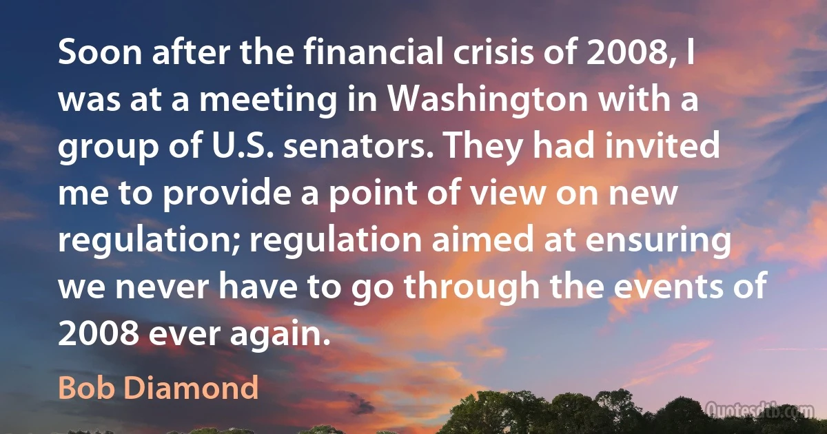 Soon after the financial crisis of 2008, I was at a meeting in Washington with a group of U.S. senators. They had invited me to provide a point of view on new regulation; regulation aimed at ensuring we never have to go through the events of 2008 ever again. (Bob Diamond)