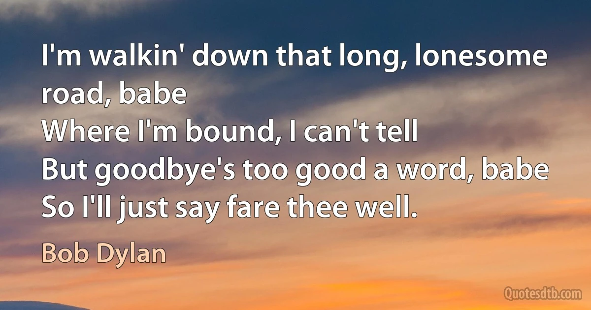 I'm walkin' down that long, lonesome road, babe
Where I'm bound, I can't tell
But goodbye's too good a word, babe
So I'll just say fare thee well. (Bob Dylan)