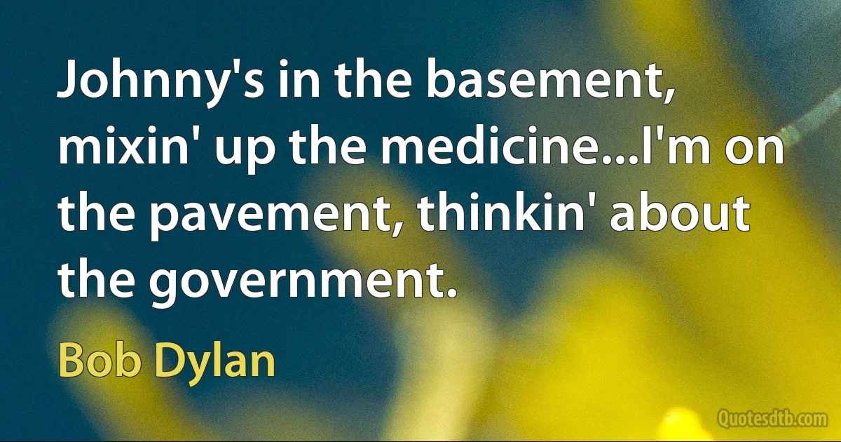 Johnny's in the basement, mixin' up the medicine...I'm on the pavement, thinkin' about the government. (Bob Dylan)