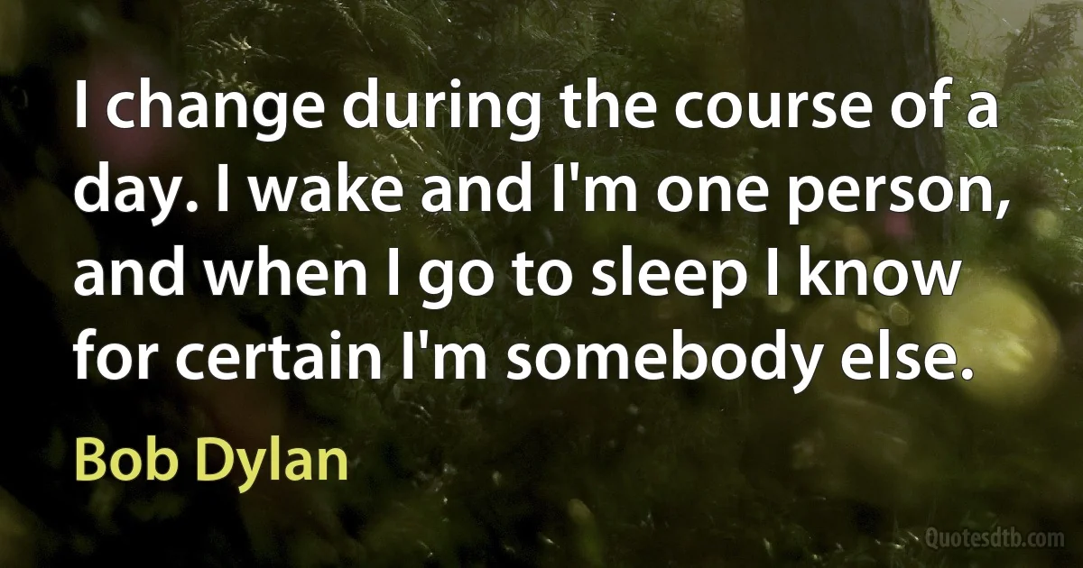 I change during the course of a day. I wake and I'm one person, and when I go to sleep I know for certain I'm somebody else. (Bob Dylan)