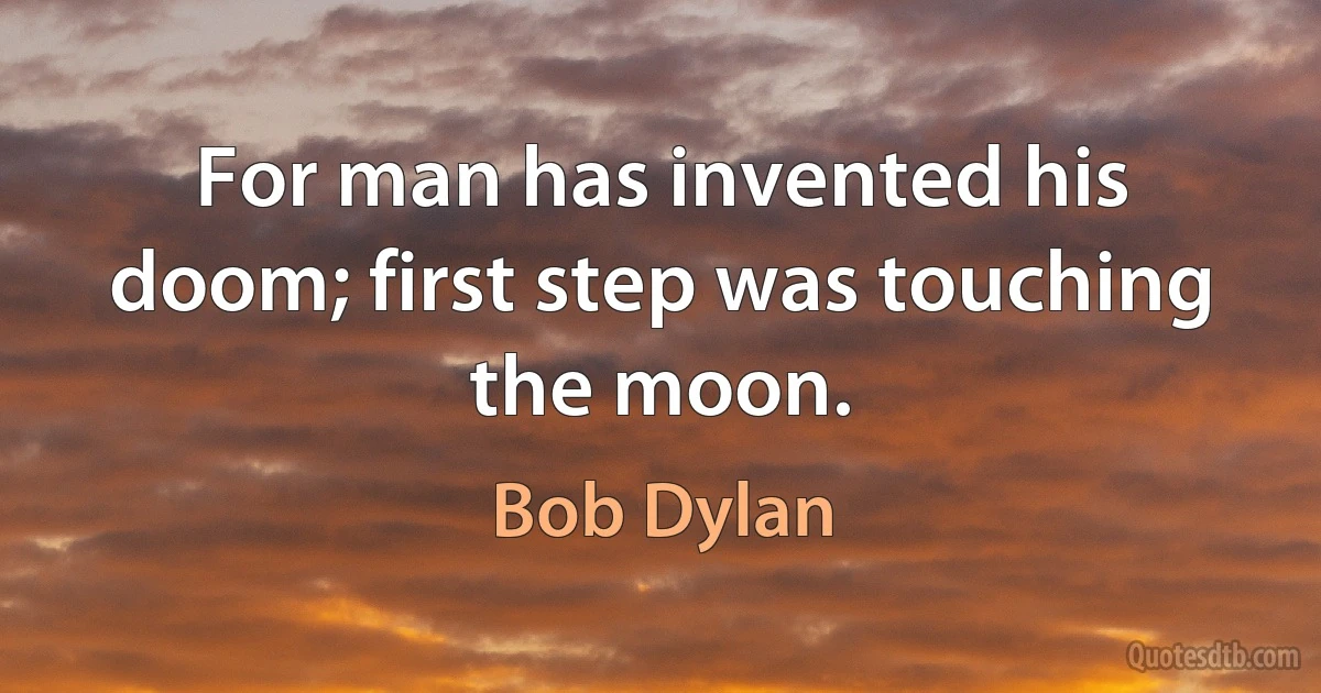 For man has invented his doom; first step was touching the moon. (Bob Dylan)