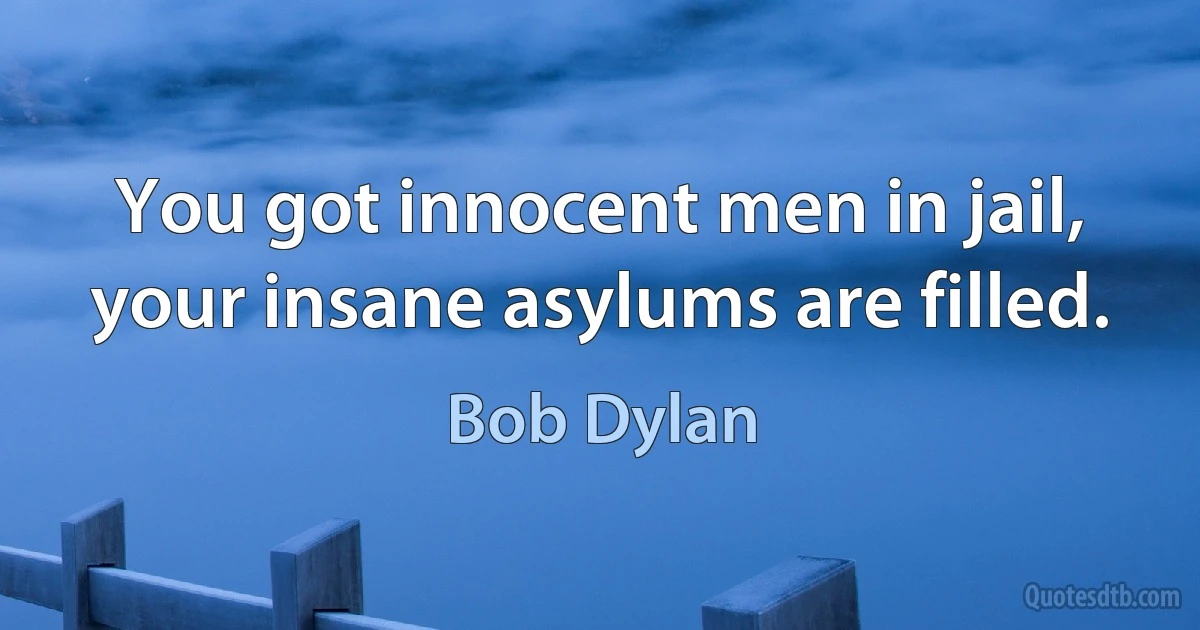 You got innocent men in jail, your insane asylums are filled. (Bob Dylan)