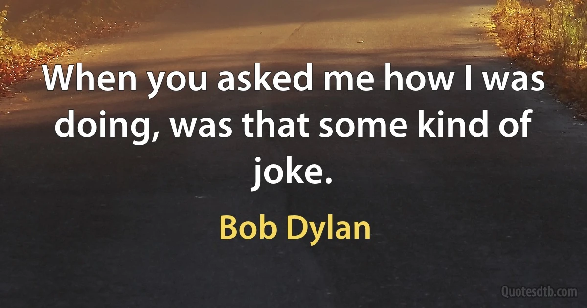 When you asked me how I was doing, was that some kind of joke. (Bob Dylan)