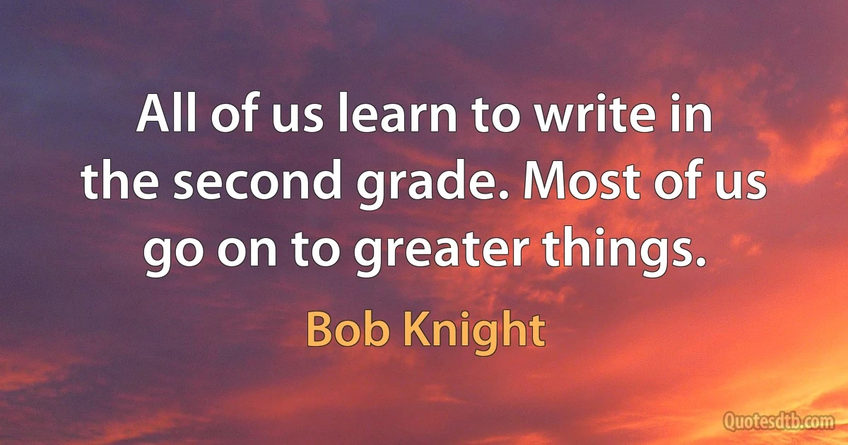 All of us learn to write in the second grade. Most of us go on to greater things. (Bob Knight)