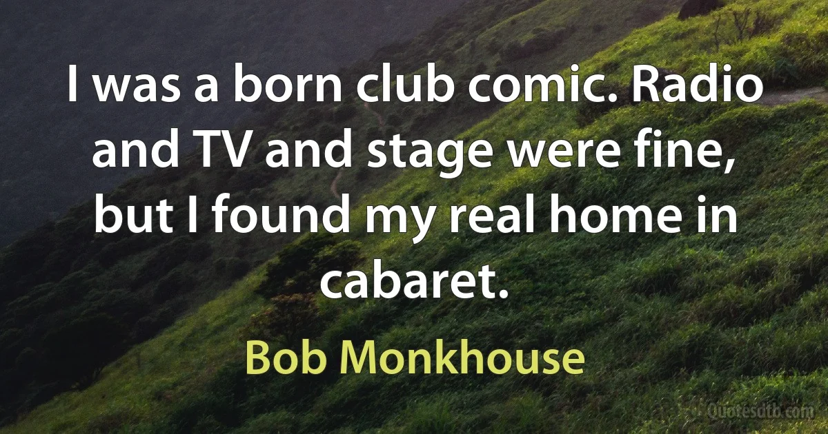 I was a born club comic. Radio and TV and stage were fine, but I found my real home in cabaret. (Bob Monkhouse)