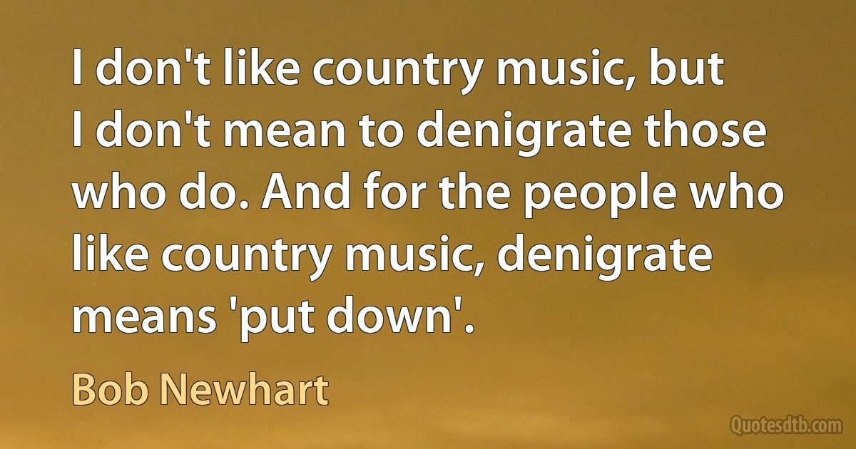 I don't like country music, but I don't mean to denigrate those who do. And for the people who like country music, denigrate means 'put down'. (Bob Newhart)