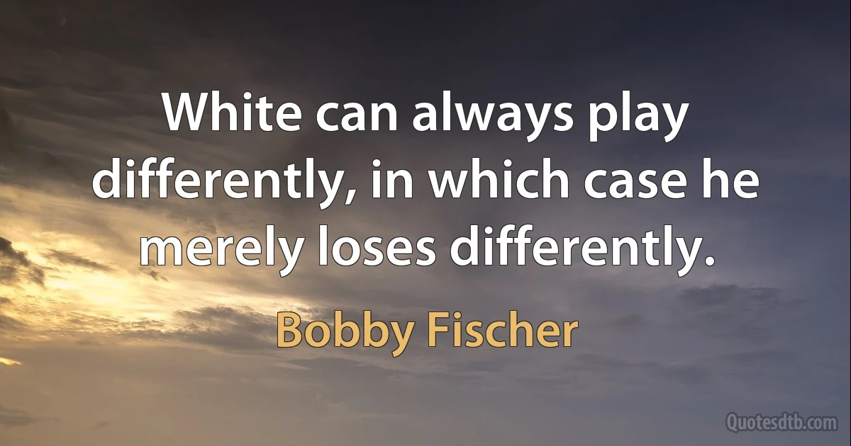 White can always play differently, in which case he merely loses differently. (Bobby Fischer)