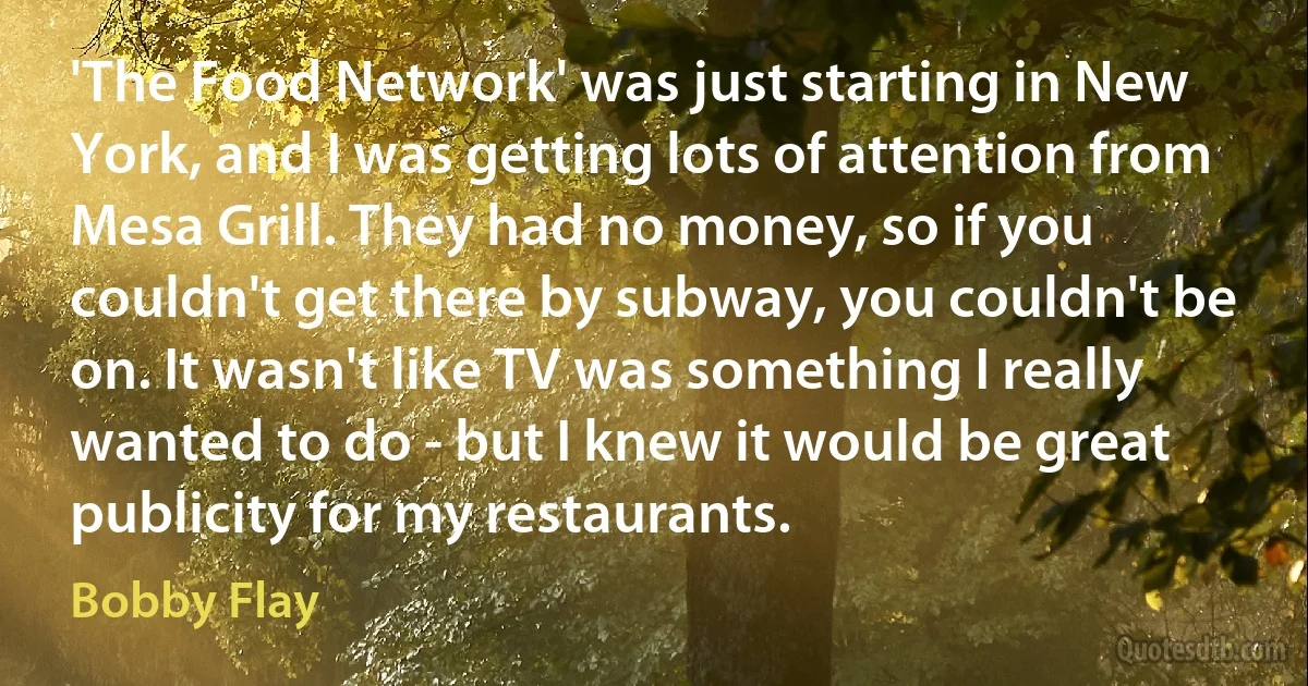 'The Food Network' was just starting in New York, and I was getting lots of attention from Mesa Grill. They had no money, so if you couldn't get there by subway, you couldn't be on. It wasn't like TV was something I really wanted to do - but I knew it would be great publicity for my restaurants. (Bobby Flay)