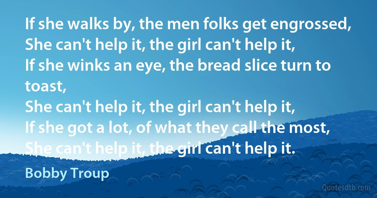 If she walks by, the men folks get engrossed,
She can't help it, the girl can't help it,
If she winks an eye, the bread slice turn to toast,
She can't help it, the girl can't help it,
If she got a lot, of what they call the most,
She can't help it, the girl can't help it. (Bobby Troup)