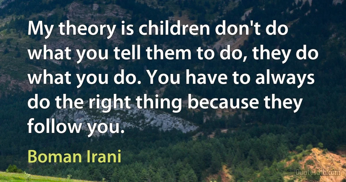 My theory is children don't do what you tell them to do, they do what you do. You have to always do the right thing because they follow you. (Boman Irani)