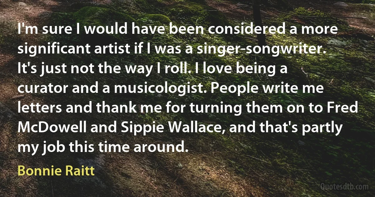 I'm sure I would have been considered a more significant artist if I was a singer-songwriter. It's just not the way I roll. I love being a curator and a musicologist. People write me letters and thank me for turning them on to Fred McDowell and Sippie Wallace, and that's partly my job this time around. (Bonnie Raitt)