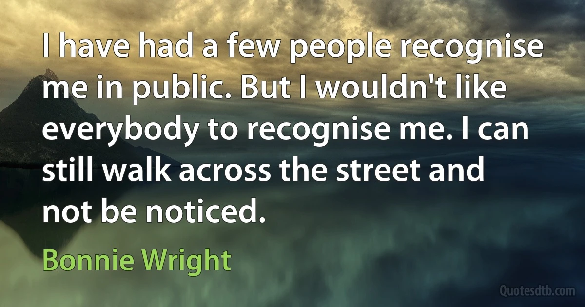 I have had a few people recognise me in public. But I wouldn't like everybody to recognise me. I can still walk across the street and not be noticed. (Bonnie Wright)