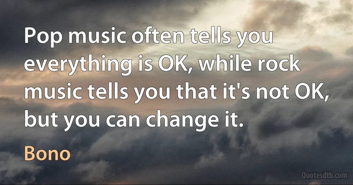 Pop music often tells you everything is OK, while rock music tells you that it's not OK, but you can change it. (Bono)