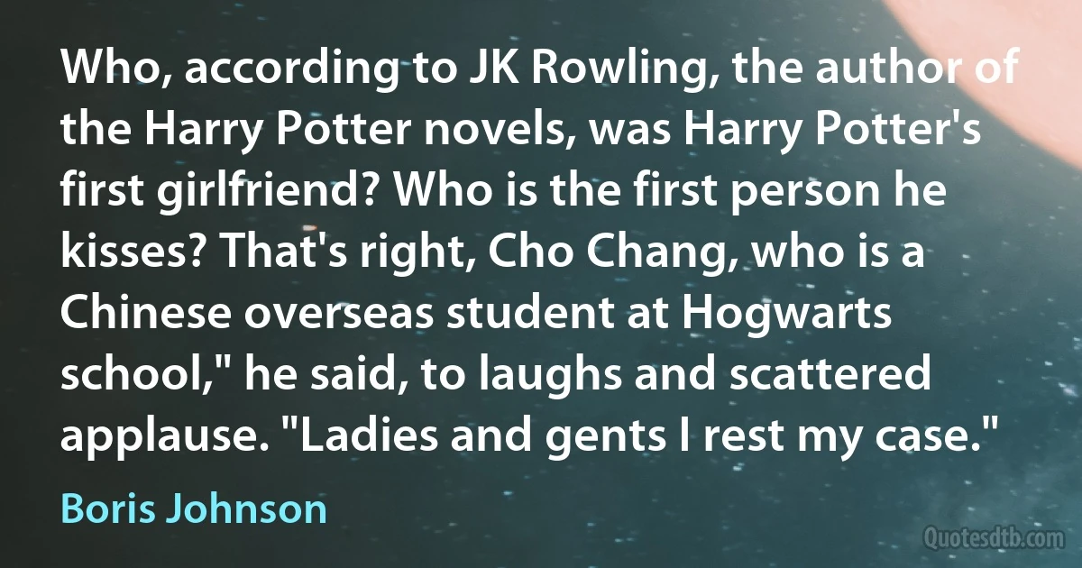 Who, according to JK Rowling, the author of the Harry Potter novels, was Harry Potter's first girlfriend? Who is the first person he kisses? That's right, Cho Chang, who is a Chinese overseas student at Hogwarts school," he said, to laughs and scattered applause. "Ladies and gents I rest my case." (Boris Johnson)