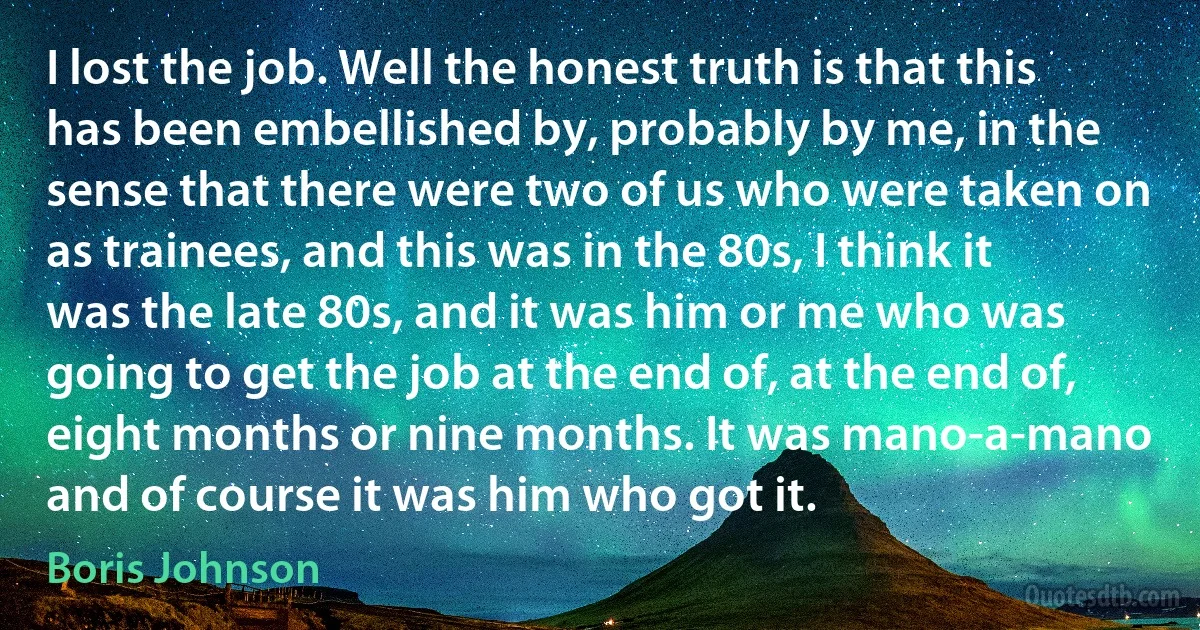 I lost the job. Well the honest truth is that this has been embellished by, probably by me, in the sense that there were two of us who were taken on as trainees, and this was in the 80s, I think it was the late 80s, and it was him or me who was going to get the job at the end of, at the end of, eight months or nine months. It was mano-a-mano and of course it was him who got it. (Boris Johnson)