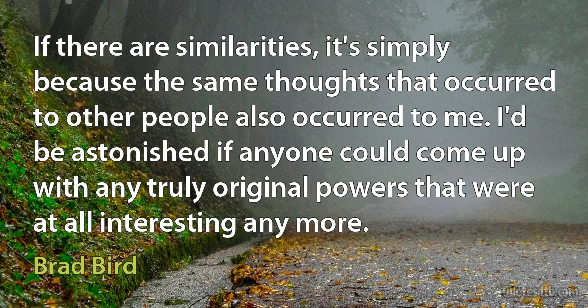 If there are similarities, it's simply because the same thoughts that occurred to other people also occurred to me. I'd be astonished if anyone could come up with any truly original powers that were at all interesting any more. (Brad Bird)