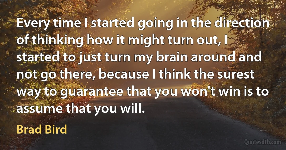 Every time I started going in the direction of thinking how it might turn out, I started to just turn my brain around and not go there, because I think the surest way to guarantee that you won't win is to assume that you will. (Brad Bird)