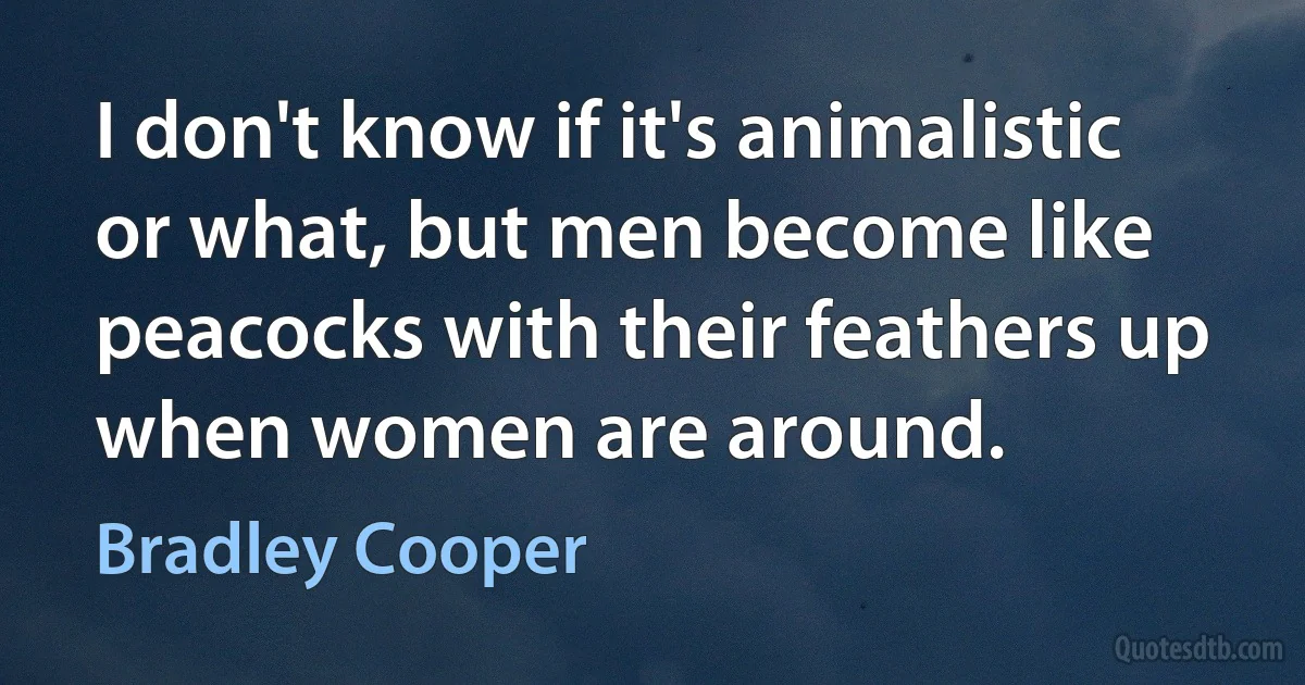 I don't know if it's animalistic or what, but men become like peacocks with their feathers up when women are around. (Bradley Cooper)