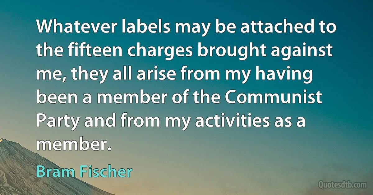 Whatever labels may be attached to the fifteen charges brought against me, they all arise from my having been a member of the Communist Party and from my activities as a member. (Bram Fischer)