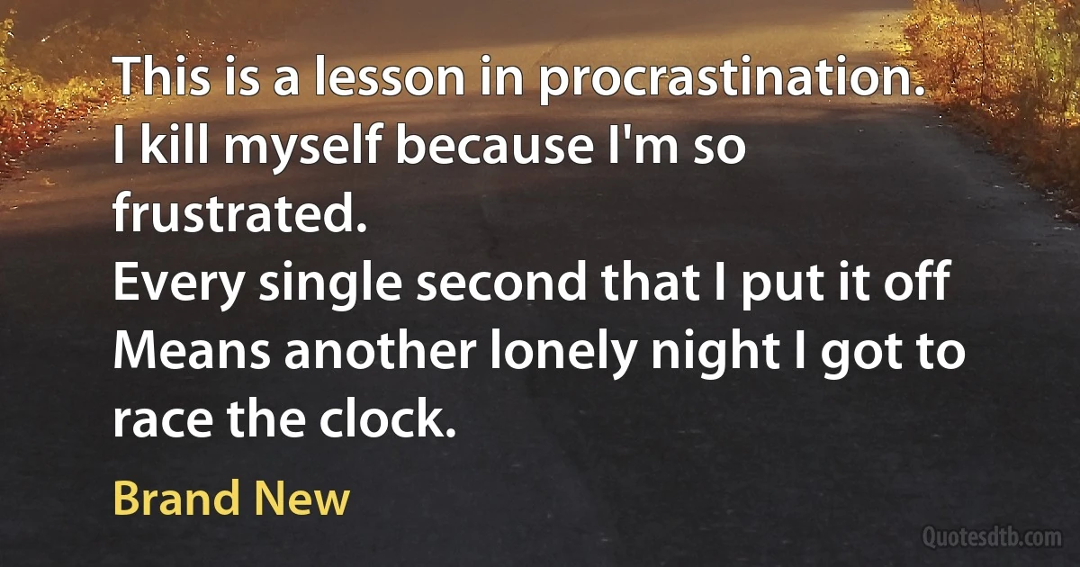 This is a lesson in procrastination.
I kill myself because I'm so frustrated.
Every single second that I put it off
Means another lonely night I got to race the clock. (Brand New)