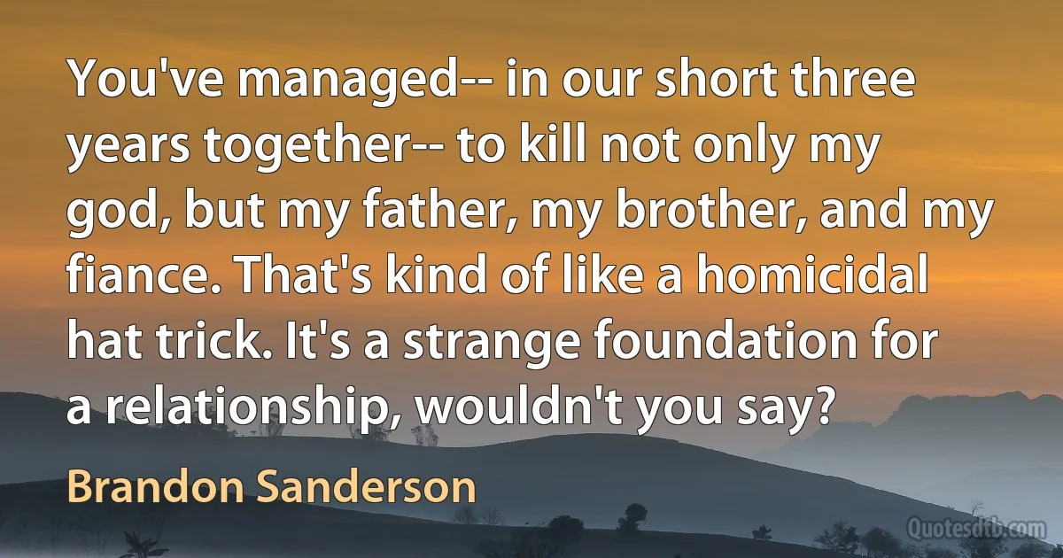 You've managed-- in our short three years together-- to kill not only my god, but my father, my brother, and my fiance. That's kind of like a homicidal hat trick. It's a strange foundation for a relationship, wouldn't you say? (Brandon Sanderson)