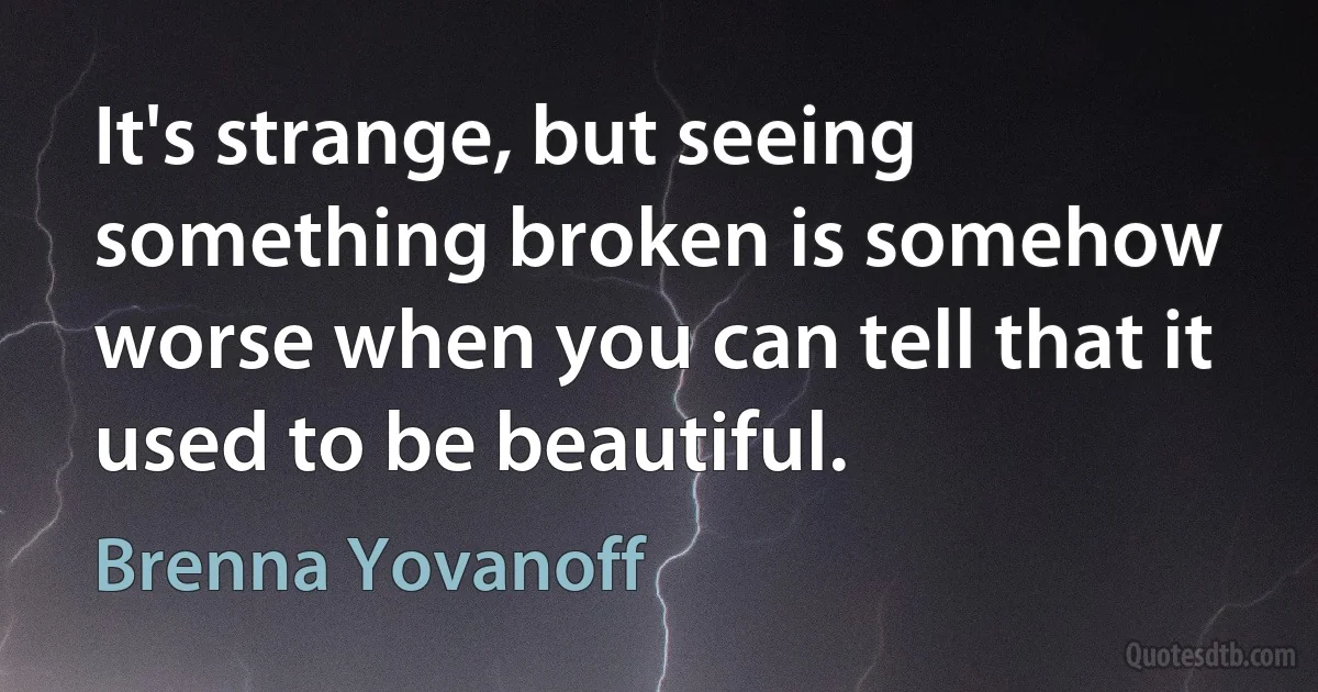 It's strange, but seeing something broken is somehow worse when you can tell that it used to be beautiful. (Brenna Yovanoff)