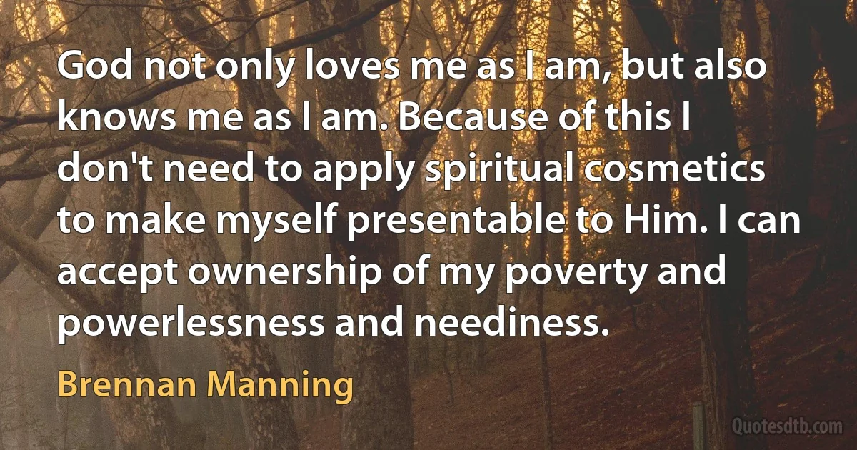 God not only loves me as I am, but also knows me as I am. Because of this I don't need to apply spiritual cosmetics to make myself presentable to Him. I can accept ownership of my poverty and powerlessness and neediness. (Brennan Manning)