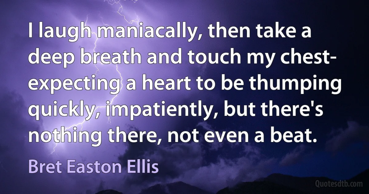 I laugh maniacally, then take a deep breath and touch my chest- expecting a heart to be thumping quickly, impatiently, but there's nothing there, not even a beat. (Bret Easton Ellis)