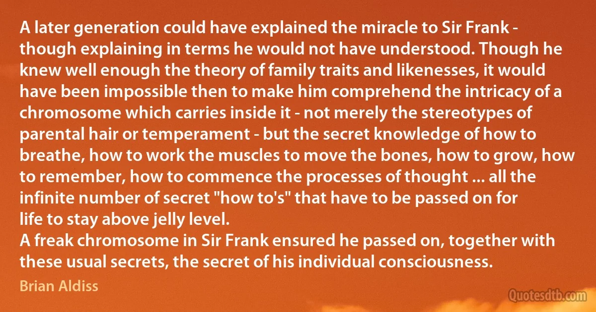 A later generation could have explained the miracle to Sir Frank - though explaining in terms he would not have understood. Though he knew well enough the theory of family traits and likenesses, it would have been impossible then to make him comprehend the intricacy of a chromosome which carries inside it - not merely the stereotypes of parental hair or temperament - but the secret knowledge of how to breathe, how to work the muscles to move the bones, how to grow, how to remember, how to commence the processes of thought ... all the infinite number of secret "how to's" that have to be passed on for life to stay above jelly level.
A freak chromosome in Sir Frank ensured he passed on, together with these usual secrets, the secret of his individual consciousness. (Brian Aldiss)