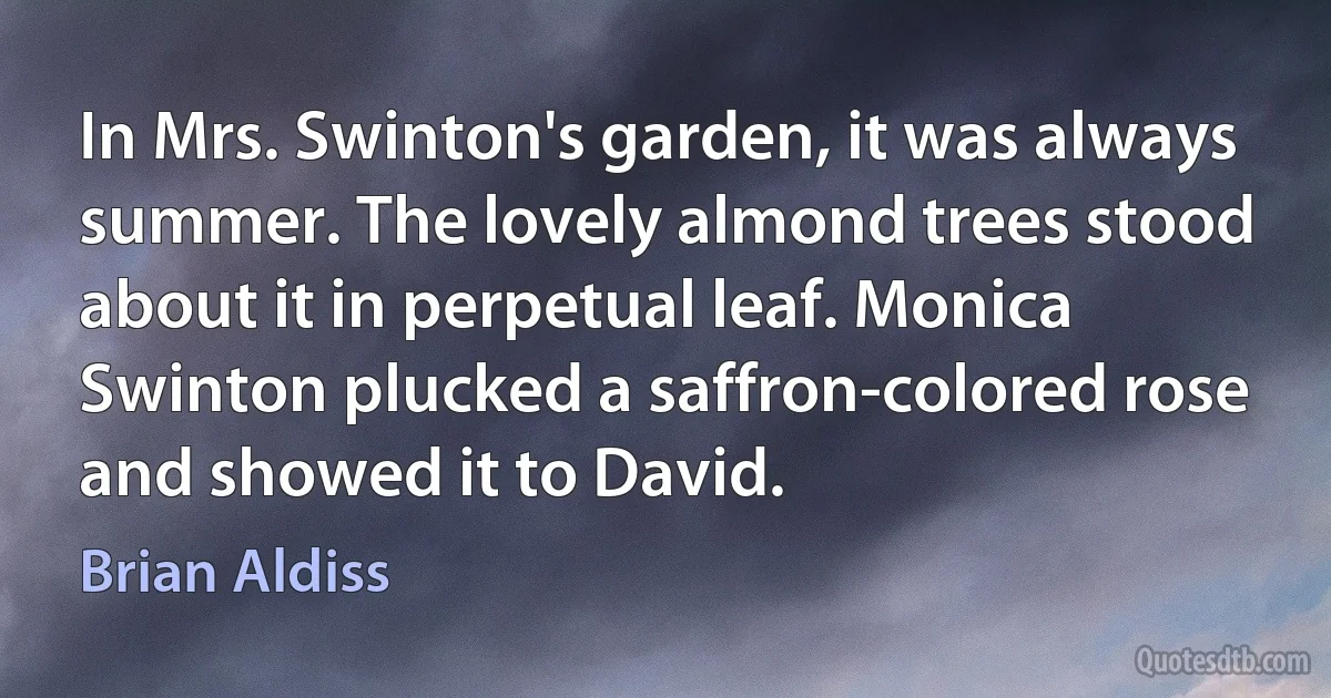 In Mrs. Swinton's garden, it was always summer. The lovely almond trees stood about it in perpetual leaf. Monica Swinton plucked a saffron-colored rose and showed it to David. (Brian Aldiss)