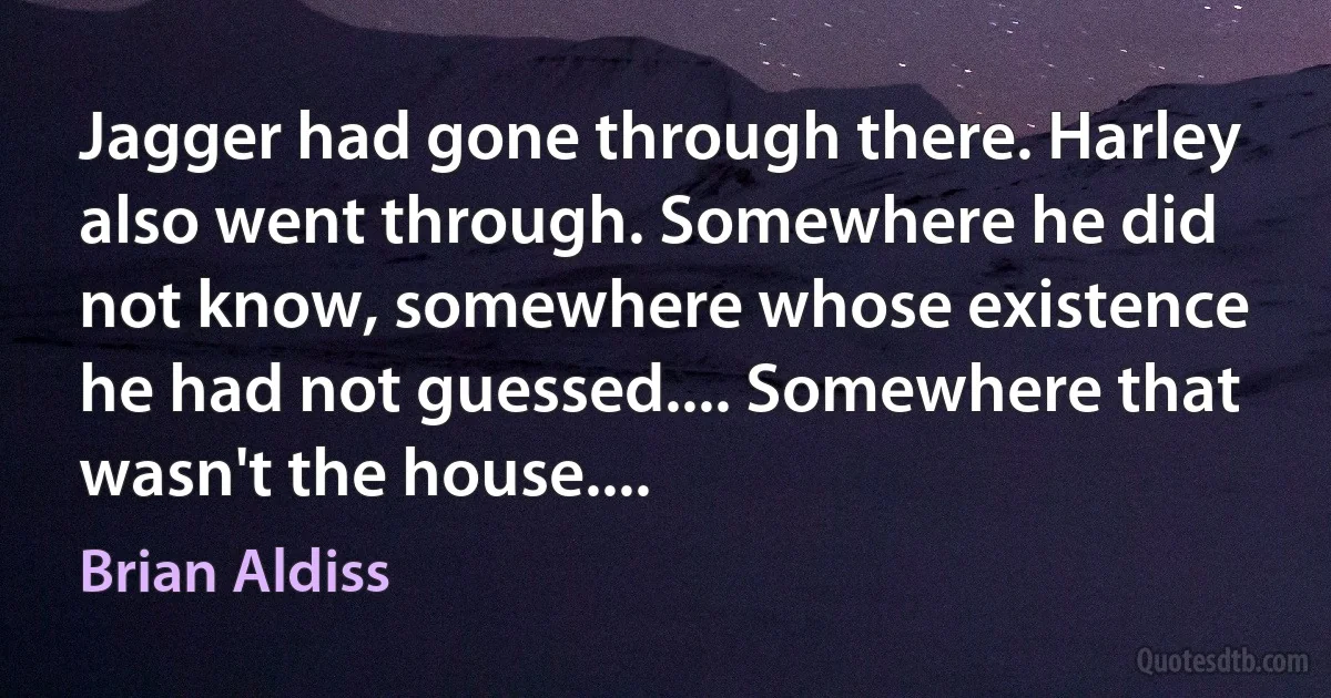 Jagger had gone through there. Harley also went through. Somewhere he did not know, somewhere whose existence he had not guessed.... Somewhere that wasn't the house.... (Brian Aldiss)