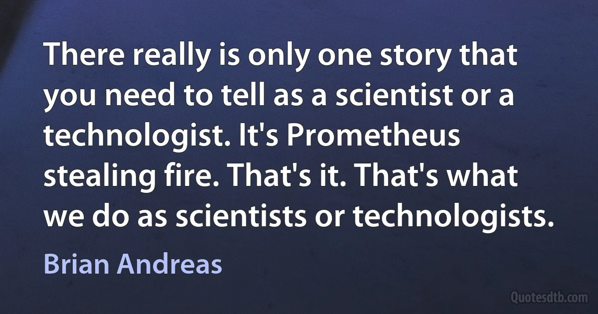 There really is only one story that you need to tell as a scientist or a technologist. It's Prometheus stealing fire. That's it. That's what we do as scientists or technologists. (Brian Andreas)