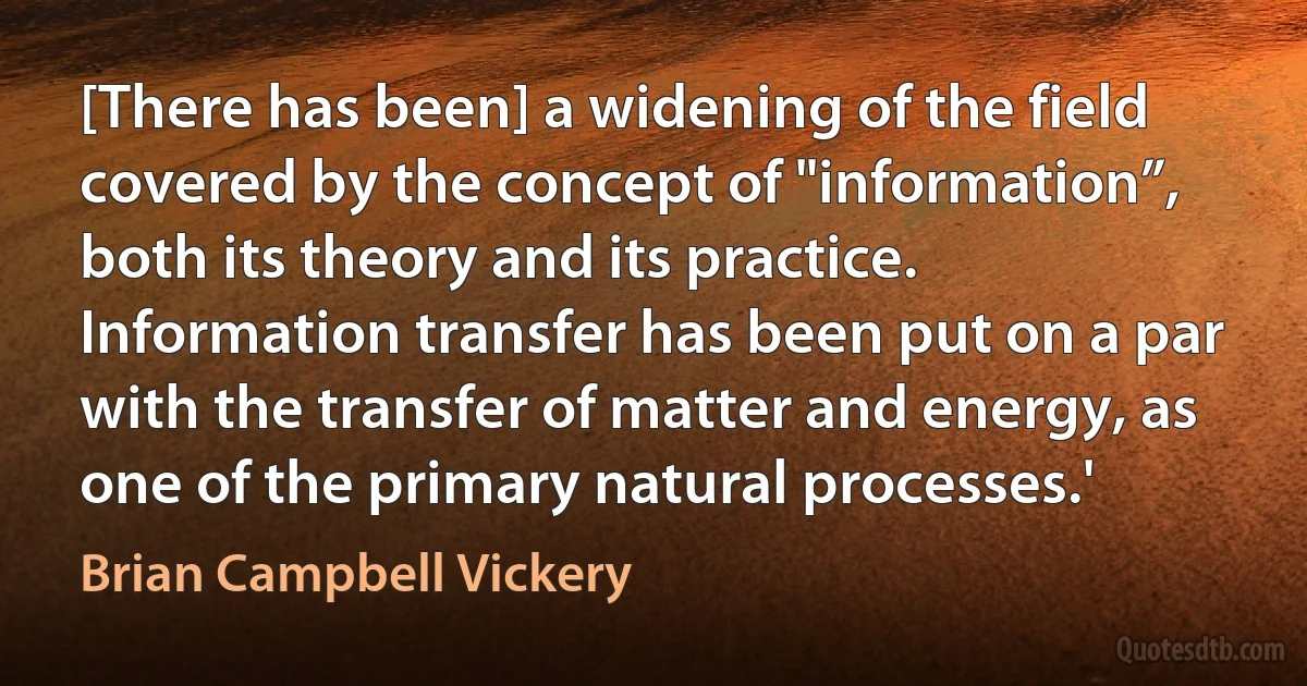 [There has been] a widening of the field covered by the concept of "information”, both its theory and its practice. Information transfer has been put on a par with the transfer of matter and energy, as one of the primary natural processes.' (Brian Campbell Vickery)