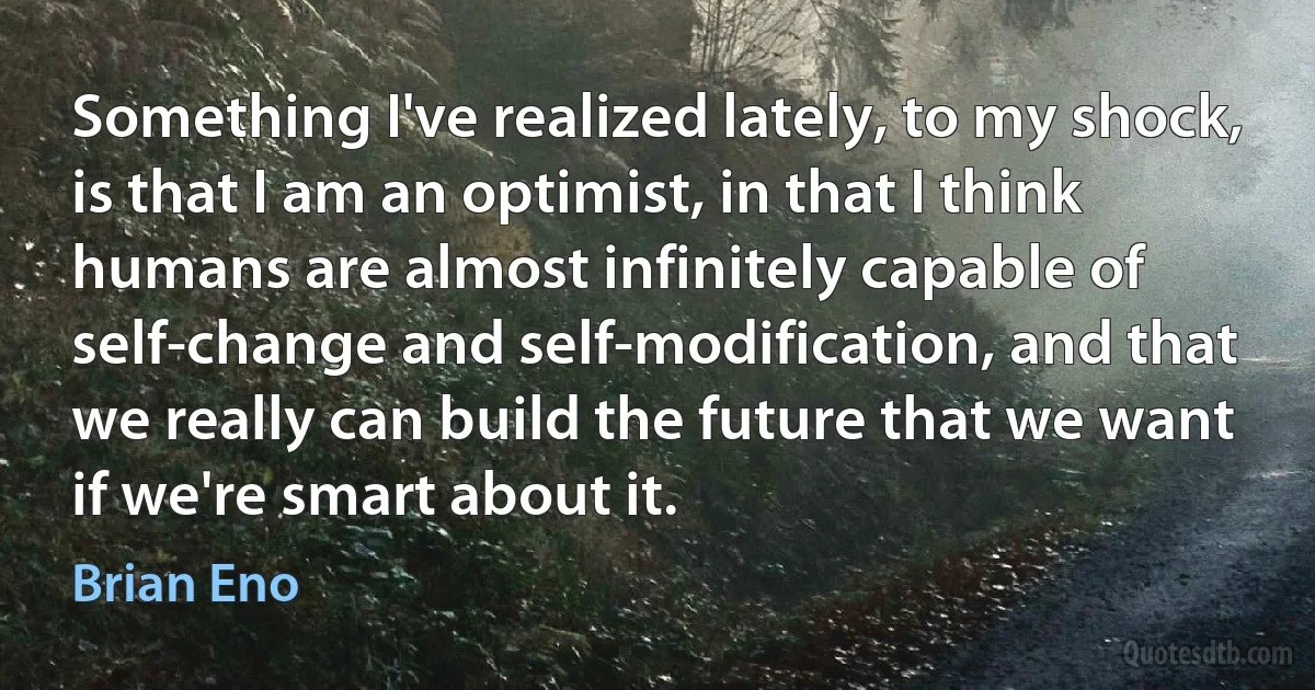 Something I've realized lately, to my shock, is that I am an optimist, in that I think humans are almost infinitely capable of self-change and self-modification, and that we really can build the future that we want if we're smart about it. (Brian Eno)