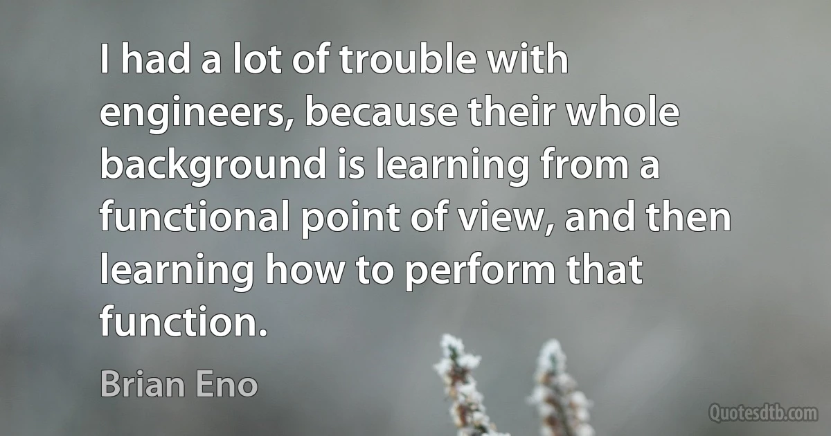 I had a lot of trouble with engineers, because their whole background is learning from a functional point of view, and then learning how to perform that function. (Brian Eno)