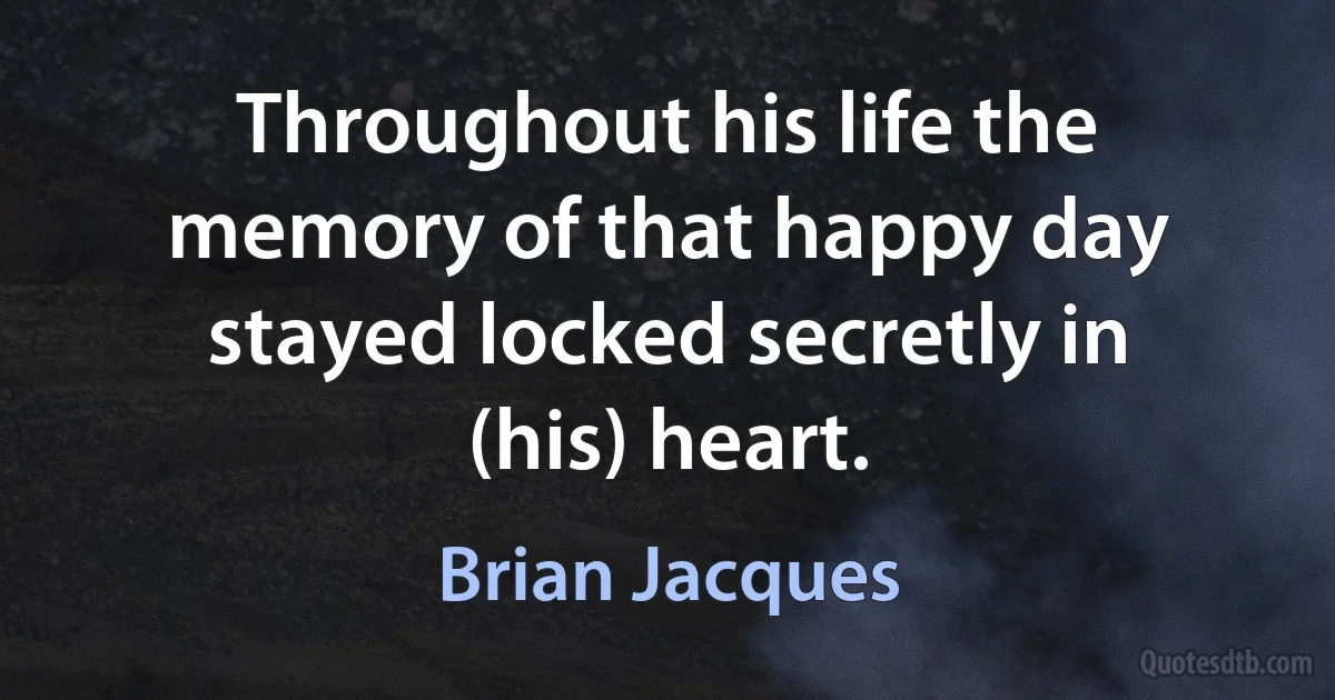 Throughout his life the memory of that happy day stayed locked secretly in (his) heart. (Brian Jacques)