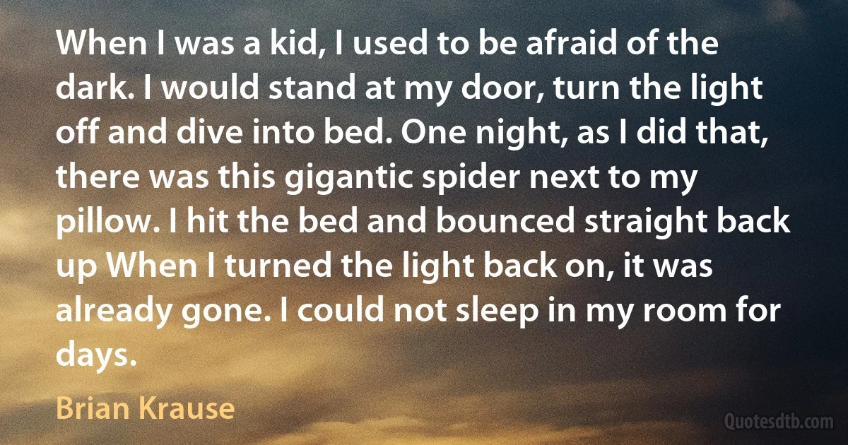 When I was a kid, I used to be afraid of the dark. I would stand at my door, turn the light off and dive into bed. One night, as I did that, there was this gigantic spider next to my pillow. I hit the bed and bounced straight back up When I turned the light back on, it was already gone. I could not sleep in my room for days. (Brian Krause)