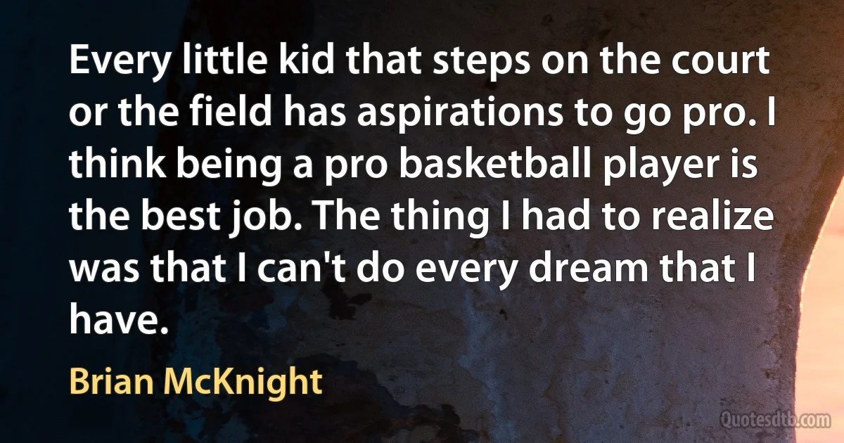 Every little kid that steps on the court or the field has aspirations to go pro. I think being a pro basketball player is the best job. The thing I had to realize was that I can't do every dream that I have. (Brian McKnight)