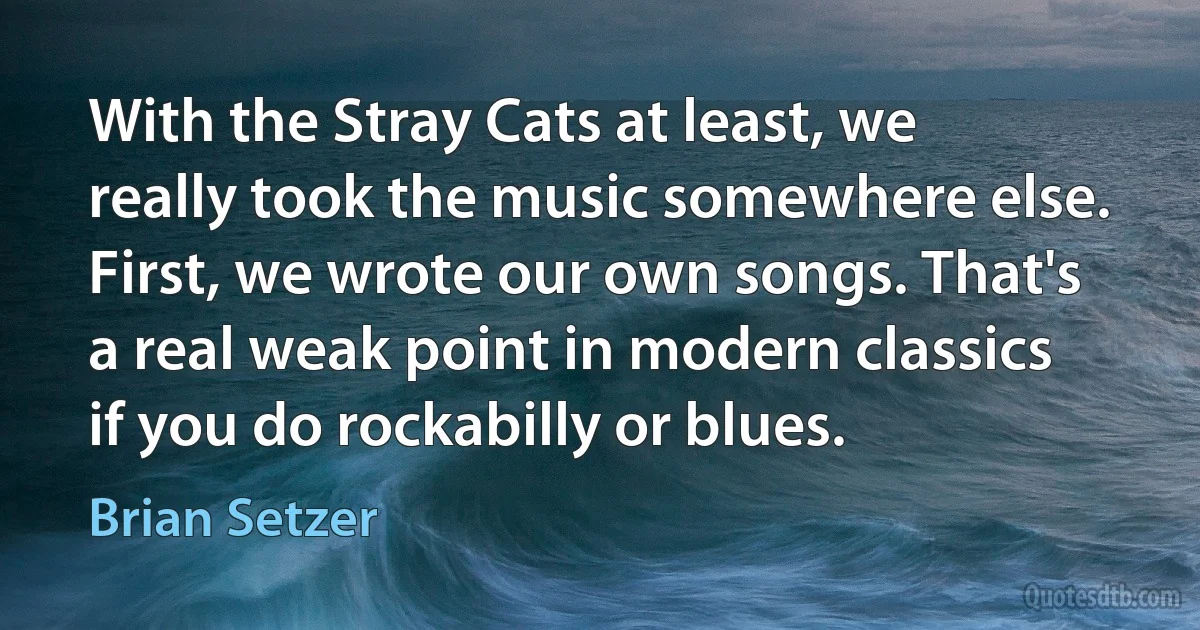 With the Stray Cats at least, we really took the music somewhere else. First, we wrote our own songs. That's a real weak point in modern classics if you do rockabilly or blues. (Brian Setzer)