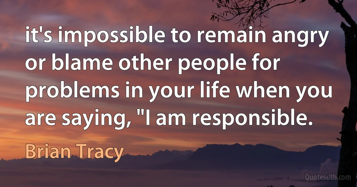 it's impossible to remain angry or blame other people for problems in your life when you are saying, "I am responsible. (Brian Tracy)