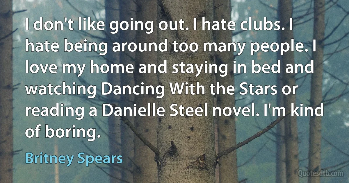 I don't like going out. I hate clubs. I hate being around too many people. I love my home and staying in bed and watching Dancing With the Stars or reading a Danielle Steel novel. I'm kind of boring. (Britney Spears)