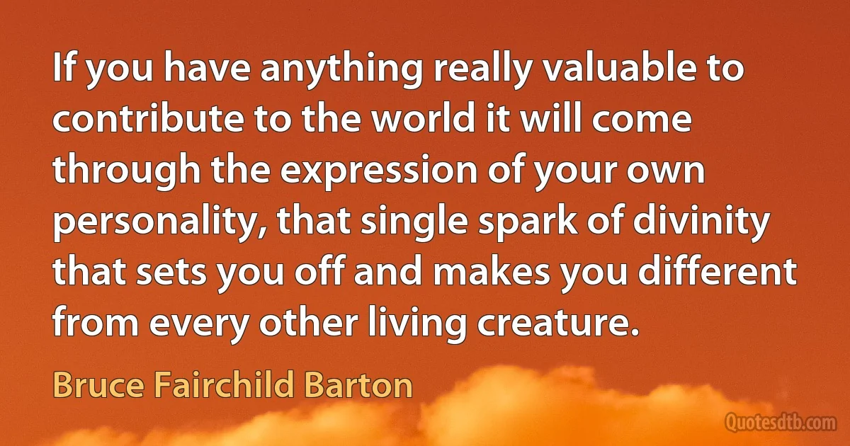 If you have anything really valuable to contribute to the world it will come through the expression of your own personality, that single spark of divinity that sets you off and makes you different from every other living creature. (Bruce Fairchild Barton)