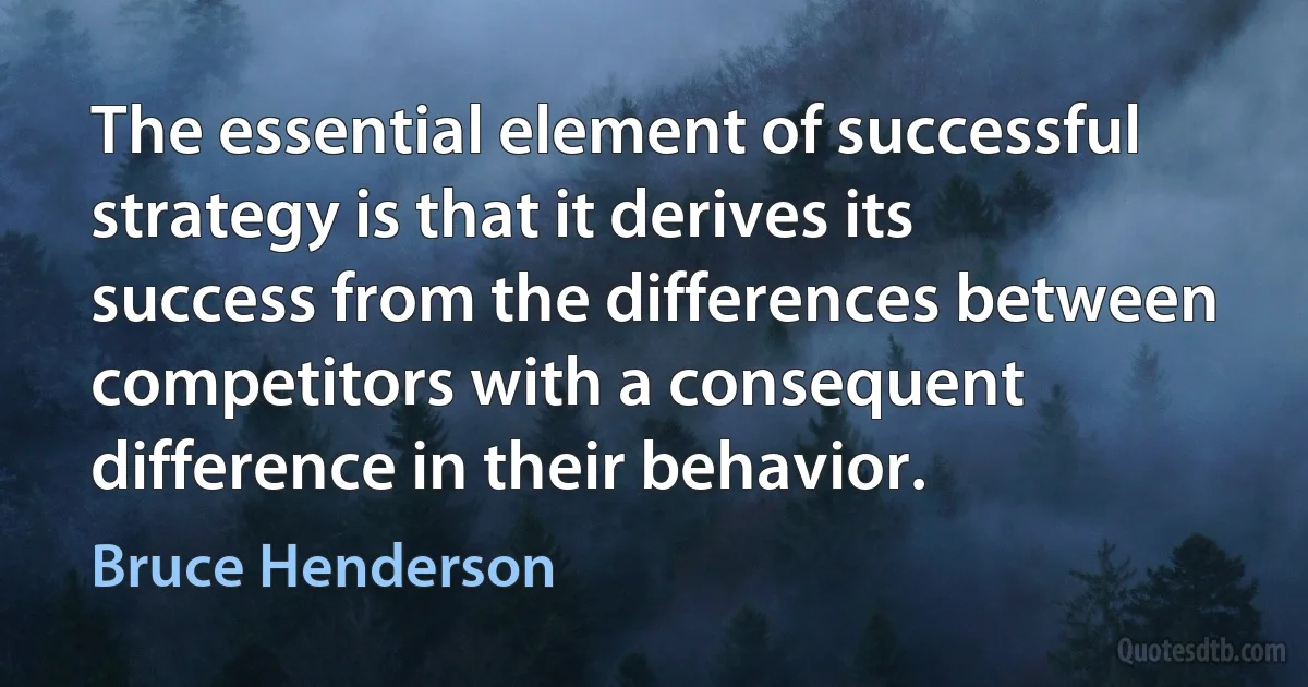 The essential element of successful strategy is that it derives its success from the differences between competitors with a consequent difference in their behavior. (Bruce Henderson)