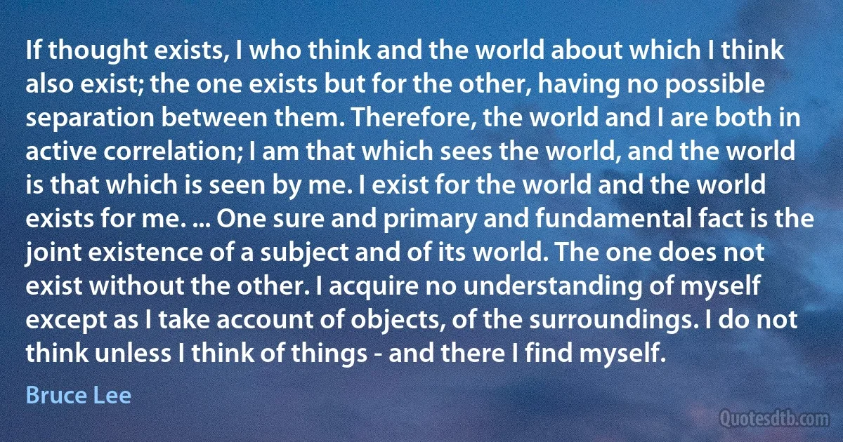 If thought exists, I who think and the world about which I think also exist; the one exists but for the other, having no possible separation between them. Therefore, the world and I are both in active correlation; I am that which sees the world, and the world is that which is seen by me. I exist for the world and the world exists for me. ... One sure and primary and fundamental fact is the joint existence of a subject and of its world. The one does not exist without the other. I acquire no understanding of myself except as I take account of objects, of the surroundings. I do not think unless I think of things - and there I find myself. (Bruce Lee)